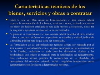 Características técnicas de los bienes, servicios y obras a contratar Sobre la base del Plan Anual de Contrataciones, el área usuaria deberá requerir la contratación de los bienes, servicios u obras, teniendo en cuenta los plazos de duración establecidos para cada proceso de selección, con el fin de asegurar la oportuna satisfacción de sus necesidades. Al plantear su requerimiento, el área usuaria deberá describir el bien, servicio u obra a contratar, definiendo con precisión su cantidad y calidad, indicando la finalidad pública para la que debe ser contratado. La formulación de las especificaciones técnicas deberá ser realizada por el área usuaria en coordinación con el órgano encargado de las contrataciones de la Entidad, evaluando en cada caso las alternativas técnicas y las posibilidades que ofrece el mercado para la satisfacción del requerimiento. Esta evaluación deberá permitir la concurrencia de la pluralidad de proveedores del mercado, evitando incluir  requisitos innecesarios cuyto cumplimiento solo favorezca a determinados postores. 