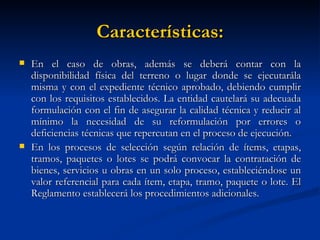 Características: En el caso de obras, además se deberá contar con la disponibilidad física del terreno o lugar donde se ejecutarála misma y con el expediente técnico aprobado, debiendo cumplir con los requisitos establecidos. La entidad cautelará su adecuada formulación con el fin de asegurar la calidad técnica y reducir al mínimo la necesidad de su reformulación por errores o deficiencias técnicas que repercutan en el proceso de ejecución. En los procesos de selección según relación de ítems, etapas, tramos, paquetes o lotes se podrá convocar la contratación de bienes, servicios u obras en un solo proceso, estableciéndose un valor referencial para cada ítem, etapa, tramo, paquete o lote. El Reglamento establecerá los procedimientos adicionales.  
