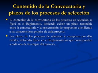 Contenido de la Convocatoria y plazos de los procesos de selección El contenido de la convocatoria de los procesos de selección se fijará en el Reglamento, debiendo existir un plazo razonable entre la convocatoria y la presentación de propuestas atendiendo a las características propias de cada proceso. Los plazos de los procesos de selección se computan por días hábiles, debiendo fijarse en el Reglamento los que correspondan a cada una de las etapas del proceso. 