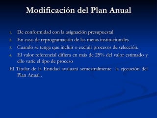 Modificación del Plan Anual De conformidad con la asignación presupuestal En caso de reprogramación de las metas institucionales Cuando se tenga que incluir o excluir procesos de selección. El valor referencial difiera en más de 25% del valor estimado y ello varíe el tipo de proceso El Titular de la Entidad avaluará semestralmente  la ejecución del Plan Anual . 