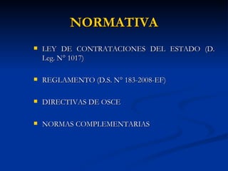 NORMATIVA LEY DE CONTRATACIONES DEL ESTADO  (D. Leg. N° 1017) REGLAMENTO (D.S. N° 183-2008-EF)  DIRECTIVAS DE OSCE NORMAS COMPLEMENTARIAS 