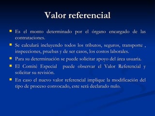 Valor referencial Es el monto determinado por el órgano encargado de las contrataciones. Se calculará incluyendo todos los tributos, seguros, transporte , inspecciones, pruebas y de ser casos, los costos laborales. Para su determinación se puede solicitar apoyo del área usuaria. El Comité Especial  puede observar el Valor Referencial y solicitar su revisión.  En caso el nuevo valor referencial implique la modificación del tipo de proceso convocado, este será declarado nulo. 
