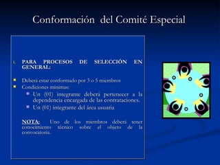 Conformación  del Comité Especial  PARA PROCESOS DE SELECCIÓN EN GENERAL: Deberá estar conformado por 3 o 5 miembros Condiciones mínimas: Un (01) integrante deberá pertenecer a la dependencia encargada de las contrataciones. Un (01) integrante del área usuaria NOTA:   Uno de los miembros deberá tener conocimiento técnico sobre el objeto de la convocatoria. 