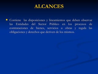ALCANCES Contiene  las disposiciones y lineamientos que deben observar las Entidades del Sector Público en los procesos de contrataciones de bienes, servicios u obras y regula las obligaciones y derechos que deriven de los mismos.  