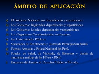 ÁMBITO  DE  APLICACIÓN El Gobierno Nacional, sus dependencias y reparticiones. Los Gobiernos Regionales, dependencias y reparticiones Los Gobiernos Locales, dependencias y reparticiones. Los Organismos Constitucionales Autónomos. Las Universidades Públicas. Sociedades de Beneficencia y  Juntas de Participación Social. Fuerzas Armadas y Policía Nacional del Perú. Fondos de Salud, de Vivienda, de Bienestar y demás de naturaleza análoga de las FFAA y PNP. Empresas del Estado de Derecho Público o Privado. 