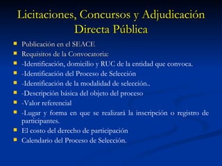 Licitaciones, Concursos y Adjudicación Directa Pública Publicación en el SEACE Requisitos de la Convocatoria: -Identificación, domicilio y RUC de la entidad que convoca. -Identificación del Proceso de Selección -Identificación de la modalidad de selección.. -Descripción básica del objeto del proceso -Valor referencial -Lugar y forma en que se realizará la inscripción o registro de participantes. El costo del derecho de participación Calendario del Proceso de Selección. 