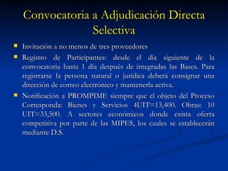 Convocatoria a Adjudicación Directa Selectiva Invitación a no menos de tres proveedores Registro de Participantes: desde el día siguiente de la convocatoria hasta 1 día después de integradas las Bases. Para registrarse la persona natural o jurídica deberá consignar una dirección de correo electrónico y mantenerla activa. Notificación a PROMPIME siempre que el objeto del Proceso Corresponda: Bienes y Servicios 4UIT=13,400. Obras: 10 UIT=33,500. A sectores económicos donde exista oferta competitiva por parte de las MIPES, los cuales se establecerán mediante D.S. 