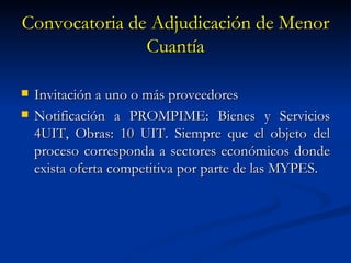 Convocatoria de Adjudicación de Menor Cuantía Invitación a uno o más proveedores Notificación a PROMPIME: Bienes y Servicios 4UIT, Obras: 10 UIT. Siempre que el objeto del proceso corresponda a sectores económicos donde exista oferta competitiva por parte de las MYPES. 