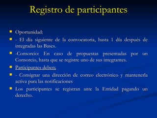 Registro de participantes Oportunidad: - El día siguiente de la convocatoria, hasta 1 día después de integradas las Bases. -Consorcio: En caso de propuestas presentadas por un Consorcio, hasta que se registre uno de sus integrantes. Participantes deben; - Consignar una dirección de correo electrónico y mantenerla activa para las notificaciones Los participantes se registran ante la Entidad pagando un derecho. 