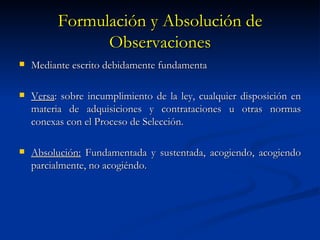 Formulación y Absolución de Observaciones Mediante escrito debidamente fundamenta Versa : sobre incumplimiento de la ley, cualquier disposición en materia de adquisiciones y contrataciones u otras normas conexas con el Proceso de Selección. Absolución:  Fundamentada y sustentada, acogiendo, acogiendo parcialmente, no acogiéndo.  