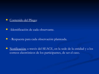 Contenido del Pliego : -Identificación de cada observante. - Respuesta para cada observación planteada. Notificación:  a través del SEACE, en la sede de la entidad y a los correos electrónicos de los participantes, de ser el caso. 