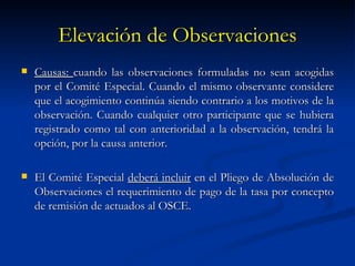 Elevación de Observaciones Causas:  cuando las observaciones formuladas no sean acogidas por el Comité Especial. Cuando el mismo observante considere que el acogimiento continúa siendo contrario a los motivos de la observación. Cuando cualquier otro participante que se hubiera registrado como tal con anterioridad a la observación, tendrá la opción, por la causa anterior. El Comité Especial  deberá incluir  en el Pliego de Absolución de Observaciones el requerimiento de pago de la tasa por concepto de remisión de actuados al OSCE. 