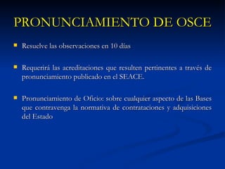 PRONUNCIAMIENTO DE OSCE Resuelve las observaciones en 10 días Requerirá las acreditaciones que resulten pertinentes a través de pronunciamiento publicado en el SEACE. Pronunciamiento de Oficio: sobre cualquier aspecto de las Bases que contravenga la normativa de contrataciones y adquisiciones del Estado 