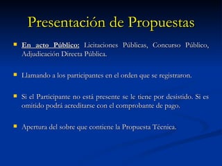 Presentación de Propuestas En acto Público:  Licitaciones Públicas, Concurso Público, Adjudicación Directa Pública. Llamando a los participantes en el orden que se registraron. Si el Participante no está presente se le tiene por desistido. Si es omitido podrá acreditarse con el comprobante de pago. Apertura del sobre que contiene la Propuesta Técnica. 