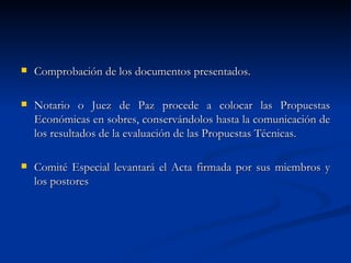 Comprobación de los documentos presentados. Notario o Juez de Paz procede a colocar las Propuestas Económicas en sobres, conservándolos hasta la comunicación de los resultados de la evaluación de las Propuestas Técnicas. Comité Especial levantará el Acta firmada por sus miembros y los postores 