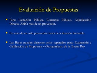 Evaluación de Propuestas Para: Licitación Pública, Concurso Público, Adjudicación Directa, AMC: más de un proveedor. En caso de un solo proveedor: basta la evaluación favorable. Las Bases pueden disponer actos separados para: Evaluación y Calificación de Propuestas y Otorgamiento de la  Buena Pro 