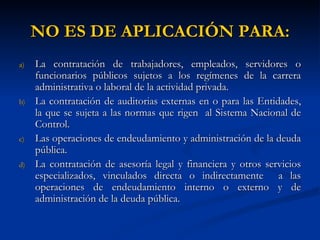 NO ES DE APLICACIÓN PARA: La contratación de trabajadores, empleados, servidores o funcionarios públicos sujetos a los regímenes de la carrera administrativa o laboral de la actividad privada. La contratación de auditorias externas en o para las Entidades, la que se sujeta a las normas que rigen  al Sistema Nacional de Control. Las operaciones de endeudamiento y administración de la deuda pública. La contratación de asesoría legal y financiera y otros servicios especializados, vinculados directa o indirectamente  a las operaciones de endeudamiento interno o externo y de administración de la deuda pública. 