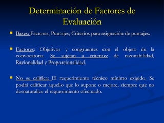 Determinación de Factores de Evaluación Bases:  Factores, Puntajes, Criterios para asignación de puntajes. Factores : Objetivos y congruentes con el objeto de la convocatoria.  Se sujetan a criterios:  de razonabilidad, Racionalidad y Proporcionalidad. No se califica:  El requerimiento técnico mínimo exigido. Se podrá calificar aquello que lo supone o mejore, siempre que no desnaturalice el requerimiento efectuado.  