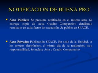 NOTIFICACION DE BUENA PRO Acto Público:  Se presume notificado en el mismo acto. Se entrega: copia de Acta, Cuadro Comparativo detallando resultados en cada factor de evaluación. Se publica en SEACE. Acto Privado:  Publicación SEACE. En sede de la Entidad. A los correos electrónicos, el mismo día de su realización, bajo responsabilidad. Se incluye Acta y Cuadro Comparativo.  