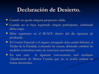 Declaración de Desierto.  Cuando no queda ninguna propuesta válida. Cuando no se haya registrado ningún participante, culminada dicha etapa. Debe registrarse en el SEACE dentro del día siguiente de producida. El Comité Especial o el órgano encargado debe emitir Informe al Titular de la Entidad, evaluando las causas, debiendo emitirse las medidas correctivas antes de convocar nuevamente. En este caso  la siguiente convocatoria, será mediante Adjudicación de Menor Cuantía que no se podrá realizar en forma electrónica. 