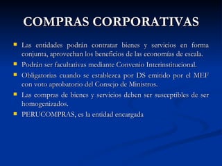 COMPRAS CORPORATIVAS Las entidades podrán contratar bienes y servicios en forma conjunta, aprovechan los beneficios de las economías de escala. Podrán ser facultativas mediante Convenio Interinstitucional. Obligatorias cuando se establezca por DS emitido por el MEF con voto aprobatorio del Consejo de Ministros. Las compras de bienes y servicios deben ser susceptibles de ser homogenizados. PERUCOMPRAS, es la entidad encargada  