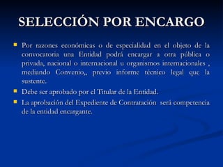 SELECCIÓN POR ENCARGO Por razones económicas o de especialidad en el objeto de la convocatoria una Entidad podrá encargar a otra pública o privada, nacional o internacional u organismos internacionales , mediando Convenio,, previo informe técnico legal que la sustente. Debe ser aprobado por el Titular de la Entidad. La aprobación del Expediente de Contratación  será competencia de la entidad encargante. 