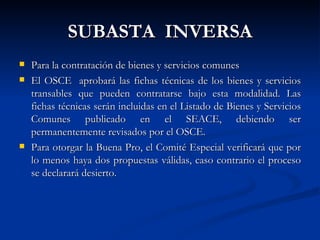 SUBASTA  INVERSA Para la contratación de bienes y servicios comunes El OSCE  aprobará las fichas técnicas de los bienes y servicios transables que pueden contratarse bajo esta modalidad. Las fichas técnicas serán incluidas en el Listado de Bienes y Servicios Comunes publicado en el SEACE, debiendo ser permanentemente revisados por el OSCE. Para otorgar la Buena Pro, el Comité Especial verificará que por lo menos haya dos propuestas válidas, caso contrario el proceso se declarará desierto.  