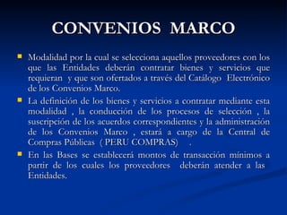 CONVENIOS  MARCO Modalidad por la cual se selecciona aquellos proveedores con los que las Entidades deberán contratar bienes y servicios que requieran  y que son ofertados a través del Catálogo  Electrónico de los Convenios Marco. La definición de los bienes y servicios a contratar mediante esta modalidad , la conducción de los procesos de selección , la suscripción de los acuerdos correspondientes y la administración de los Convenios Marco , estará a cargo de la Central de Compras Públicas  ( PERU COMPRAS) . En las Bases se establecerá montos de transacción mínimos a partir de los cuales los proveedores  deberán atender a las  Entidades. 