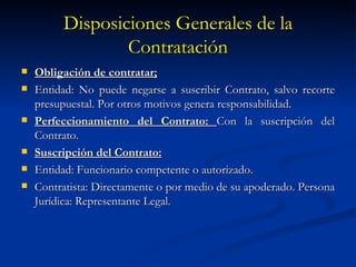 Disposiciones Generales de la Contratación Obligación de contratar; Entidad: No puede negarse a suscribir Contrato, salvo recorte presupuestal. Por otros motivos genera responsabilidad. Perfeccionamiento del Contrato:  Con la suscripción del Contrato. Suscripción del Contrato: Entidad: Funcionario competente o autorizado. Contratista: Directamente o por medio de su apoderado. Persona Jurídica: Representante Legal. 