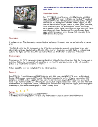 Coby TFTV1524 15-Inch Widescreen LCD HDTV/Monitor with HDMI
                                                Input, Black

                                                Product Description

                                                Coby TFTV1524 15-inch Widescreen LCD HDTV/Monitor with HDMI
                                                Input, dual ATSC/NTSC tuners for Digital and Standard TV broadcast
                                                reception (DTV-ready), HDMI digital connection for perfect AV signal
                                                transmission, HDCP compliance for HDCP content support, AV input
                                                jacks for use with media players, DVR/VCRs, video games, and more,
                                                15-pin VGA interface for use with computer systems, Full-range
                                                stereo speakers (10W), Digital comb filter and noise reduction, V-chip
                                                parental control, Closed-Caption, and Electronic Program Guide
                                                support, Multi-language on-screen display, Wall-mountable design
                                                (VESA 75mm x 75mm), Black

Advantages:

It works great as a TV and computer monitor. Hook up is a breeze. It's exactly what you are looking for at a great
price.

 This TV is Great for the RV, its connects to the DVD system perfectly, the screen is nice and easy to see after
adjusting the settings, it pulls less than 30 watts off the inverter, it autoscans and adds digital as well as analog
stations, the digital is crystal clear. This is a must for RVers and OTA Truckers an all around TV/Monitor.

Disadvantages:

The screen on this "TV" is highly prone to glare and ambient light reflections. Worse than that, the viewing angle is
so limited that moving your eyes off axis just a foot or two (whether up or down or side to side) will cause the
picture to go negative like it was shot in infrared.

Picture is good far away but really bad off to the side or up close.

Reviews:

Coby TFTV1524 15-inch Widescreen LCD HDTV/Monitor with HDMI Input, dual ATSC/NTSC tuners for Digital and
Standard TV broadcast reception (DTV-ready), HDMI digital connection for perfect AV signal transmission, HDCP
compliance for HDCP content support, AV input jacks for use with media players, DVR/VCRs, video games, and
more, 15-pin VGA interface for use with computer systems, Full-range stereo speakers (10W), ital comb filter and
noise reduction, V-chip parental control, Closed-Caption, and Electronic Program Guide support, Multi-language on-
screen display, Wall-mountable design (VESA 75mm x 75mm), Black.



Ratings:
http://www.amazon.com/gp/product/B001PYOVSW?
ie=UTF8&tag=markeorang-20&linkCode=as2&camp=1789&creative=390957&creativeASIN=B001PYOVSW
 