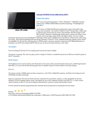 Samsung PN63B550 63-Inch 1080p Plasma HDTV

                                                Product Description

                                                62.9" screen (measured diagonally) * 1920 x 1080 pixels * 1,000,000:1 dynamic
                                                contrast ratio * 600Hz Subfield Motion anti-blur technology * FilterBright anti-
                                                glare filter *

                                               Its 63 inches of 1080p Full HD picture performance makes it the perfect large
                                              living room centerpiece. The attractive Touch of Color™ design adds a subtle clear-
                                              to-charcoal gray accent to the set’s bezel. Enjoy brilliant, film-like images in Full
                                              HD resolution. Samsung’s breakthrough mega dynamic contrast ratio offers a more
                                              accurate color tonal range, deeper blacks and shadow details. The new E-Panel
technology featuring innovative FiterBright™ technology reduces glare in brighter rooms and delivers a better picture while using
less energy. Add 4 advanced HDMI inputs that feature Samsung’s Anynet™+ (CEC standard) technology making system control
of compatible A/V devices like a Blu-ray player or HTIB system a one-touch operation. Experience Full 1080p performance on
Samsung’s new B550 series plasma HDTVs that are easy on the environment and easy on the wallet.

Advantages:

If you’re looking for the best TV for watching sports and movies look no further.

The picture is amazing. The colors are great, and it's a bright set. Picture is wonderful and movies on HD never looked so good on
this 63" mammoth.

Disadvantages:

The brightness level is all off, and the color bleeds all over the screen. Flesh color looks dead on the screen, and HD signal doesn't
help either. Let’s just wish that that Samsung gets their act together and put out better product in the large category.

Reviews:

The features include 4 HDMI inputs for better connectivity, a full 1920 x 1080p HD resolution, and Wide Color Enhancer2 and
FilterBright anti-glare technology.

Side A/V connections: Provide convenient and easy connections for camcorders, cameras, or other compatible AV devices.
ENERGY STAR Compliant reduces energy consumption by up to 40% compared with prior year PDP TVs. V-Chip1 system:
Allows blocking of rated TV and movie programs determined by a parent to contain objectionable content.

Favorite channel list permits programming select channels and accessing them by touching the favorites button.



Ratings:
http://www.amazon.com/gp/product/B001ULCYM0?
ie=UTF8&tag=markeorang-20&linkCode=as2&camp=1789&creative=390957&creativeASIN=B001ULCYM0
 