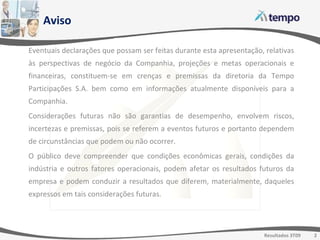 Aviso Eventuais declarações que possam ser feitas durante esta apresentação, relativas às perspectivas de negócio da Companhia, projeções e metas operacionais e financeiras, constituem-se em crenças e premissas da diretoria da Tempo Participações S.A. bem como em informações atualmente disponíveis para a Companhia. Considerações futuras não são garantias de desempenho, envolvem riscos, incertezas e premissas, pois se referem a eventos futuros e portanto dependem de circunstâncias que podem ou não ocorrer. O público deve compreender que condições econômicas gerais, condições da indústria e outros fatores operacionais, podem afetar os resultados futuros da empresa e podem conduzir a resultados que diferem, materialmente, daqueles expressos em tais considerações futuras. 