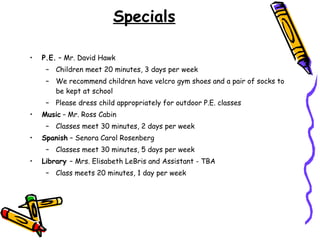 Specials P.E.  – Mr. David Hawk Children meet 20 minutes, 3 days per week  We recommend children have velcro gym shoes and a pair of socks to be kept at school Please dress child appropriately for outdoor P.E. classes Music  –  Mr. Ross Cabin Classes meet 30 minutes, 2 days per week  Spanish  – Senora Carol Rosenberg Classes meet 30 minutes, 5 days per week  Library  – Mrs. Elisabeth LeBris and Assistant - TBA Class meets 20 minutes, 1 day per week  