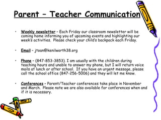 Parent – Teacher Communication Weekly newsletter  – Each Friday our classroom newsletter will be coming home informing you of upcoming events and highlighting our week’s activities.  Please check your child’s backpack each Friday. Email  – jtoan@kenilworth38.org  Phone  – (847-853-3853). I am usually with the children during teaching hours and unable to answer my phone, but I will return voice mails at lunch or after school.  If you have an urgent message, please call the school office (847-256-5006) and they will let me know. Conferences  – Parent/Teacher conferences take place in November and March.  Please note we are also available for conferences when and if it is necessary. 