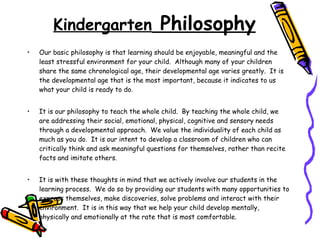 Kindergarten  Philosophy Our basic philosophy is that learning should be enjoyable, meaningful and the least stressful environment for your child.  Although many of your children share the same chronological age, their developmental age varies greatly.  It is the developmental age that is the most important, because it indicates to us what your child is ready to do. It is our philosophy to teach the whole child.  By teaching the whole child, we are addressing their social, emotional, physical, cognitive and sensory needs through a developmental approach.  We value the individuality of each child as much as you do.  It is our intent to develop a classroom of children who can critically think and ask meaningful questions for themselves, rather than recite facts and imitate others. It is with these thoughts in mind that we actively involve our students in the learning process.  We do so by providing our students with many opportunities to express themselves, make discoveries, solve problems and interact with their environment.  It is in this way that we help your child develop mentally, physically and emotionally at the rate that is most comfortable. 