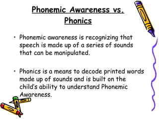 Phonemic Awareness vs. Phonics Phonemic awareness is recognizing that speech is made up of a series of sounds that can be manipulated. Phonics is a means to decode printed words made up of sounds and is built on the child’s ability to understand Phonemic Awareness. 