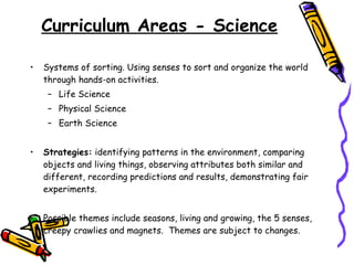 Curriculum Areas - Science Systems of sorting. Using senses to sort and organize the world through hands-on activities. Life Science Physical Science Earth Science Strategies:  identifying patterns in the environment, comparing objects and living things, observing attributes both similar and different, recording predictions and results, demonstrating fair experiments.  Possible themes include seasons, living and growing, the 5 senses, creepy crawlies and magnets.  Themes are subject to changes. 