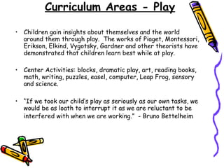 Curriculum Areas - Play Children gain insights about themselves and the world around them through play.  The works of Piaget, Montessori, Erikson, Elkind, Vygotsky, Gardner and other theorists have demonstrated that children learn best while at play. Center Activities: blocks, dramatic play, art, reading books, math, writing, puzzles, easel, computer, Leap Frog, sensory and science. “ If we took our child’s play as seriously as our own tasks, we would be as loath to interrupt it as we are reluctant to be interfered with when we are working.”  - Bruno Bettelheim   