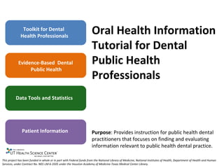 Toolkit for Dental
              Health Professionals
                                                                      Oral Health Information
                                                                      Tutorial for Dental
            Evidence-Based Dental                                     Public Health
                 Public Health
                                                                      Professionals
          Data Tools and Statistics




               Patient Information                                    Purpose: Provides instruction for public health dental
                                                                      practitioners that focuses on finding and evaluating
                                                                      information relevant to public health dental practice.

This project has been funded in whole or in part with Federal funds from the National Library of Medicine, National Institutes of Health, Department of Health and Human
Services, under Contract No. N01-LM-6-3505 under the Houston Academy of Medicine-Texas Medical Center Library.
 