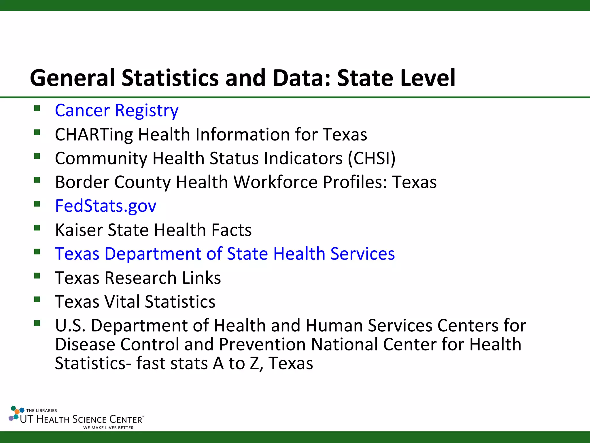 General Statistics and Data: State Level
   Cancer Registry
   CHARTing Health Information for Texas
   Community Health Status Indicators (CHSI)
   Border County Health Workforce Profiles: Texas
   FedStats.gov
   Kaiser State Health Facts
   Texas Department of State Health Services
   Texas Research Links
   Texas Vital Statistics
   U.S. Department of Health and Human Services Centers for
    Disease Control and Prevention National Center for Health
    Statistics- fast stats A to Z, Texas
 
