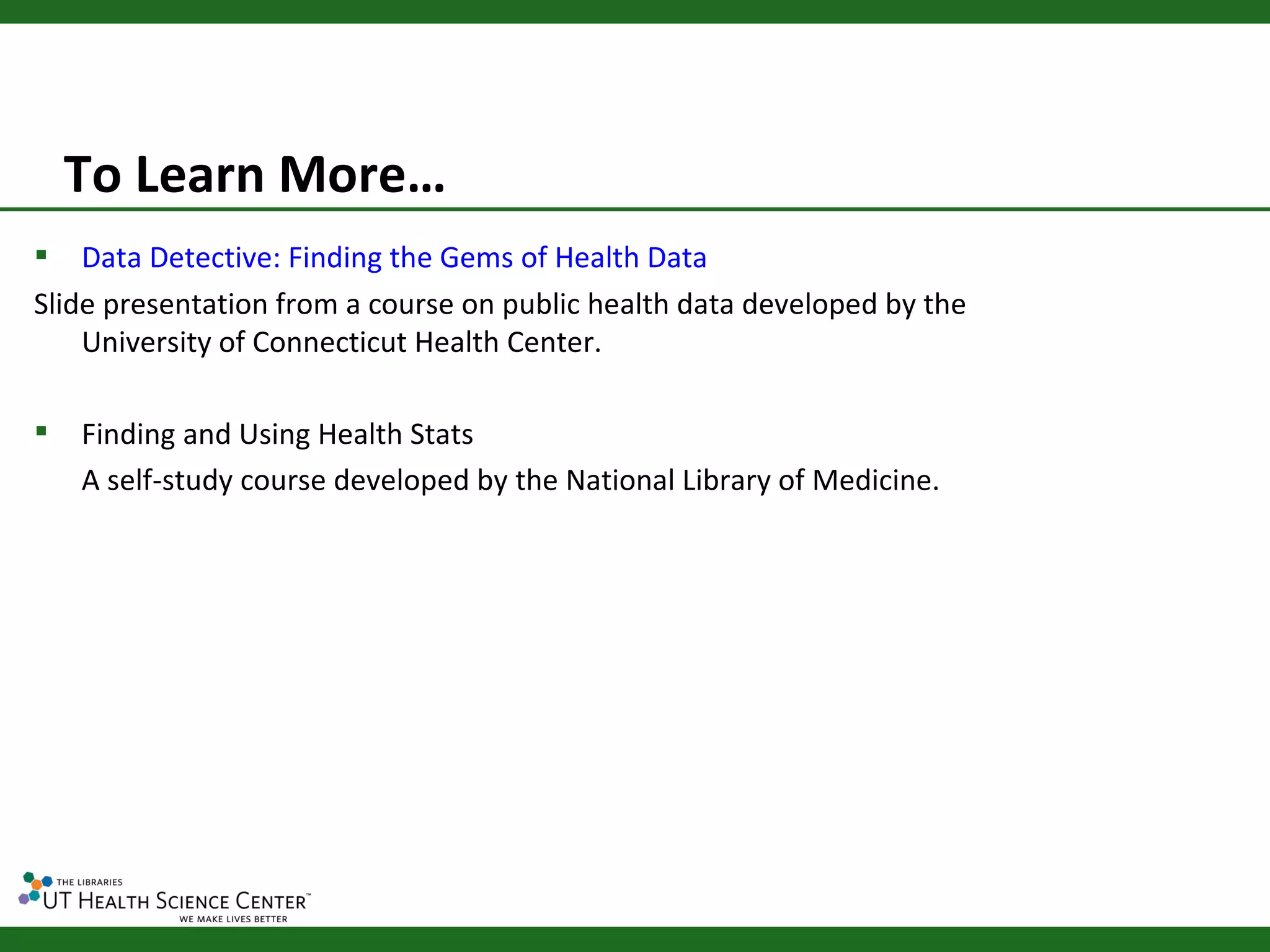 To Learn More…
   Data Detective: Finding the Gems of Health Data
Slide presentation from a course on public health data developed by the
    University of Connecticut Health Center.

   Finding and Using Health Stats
    A self-study course developed by the National Library of Medicine.
 