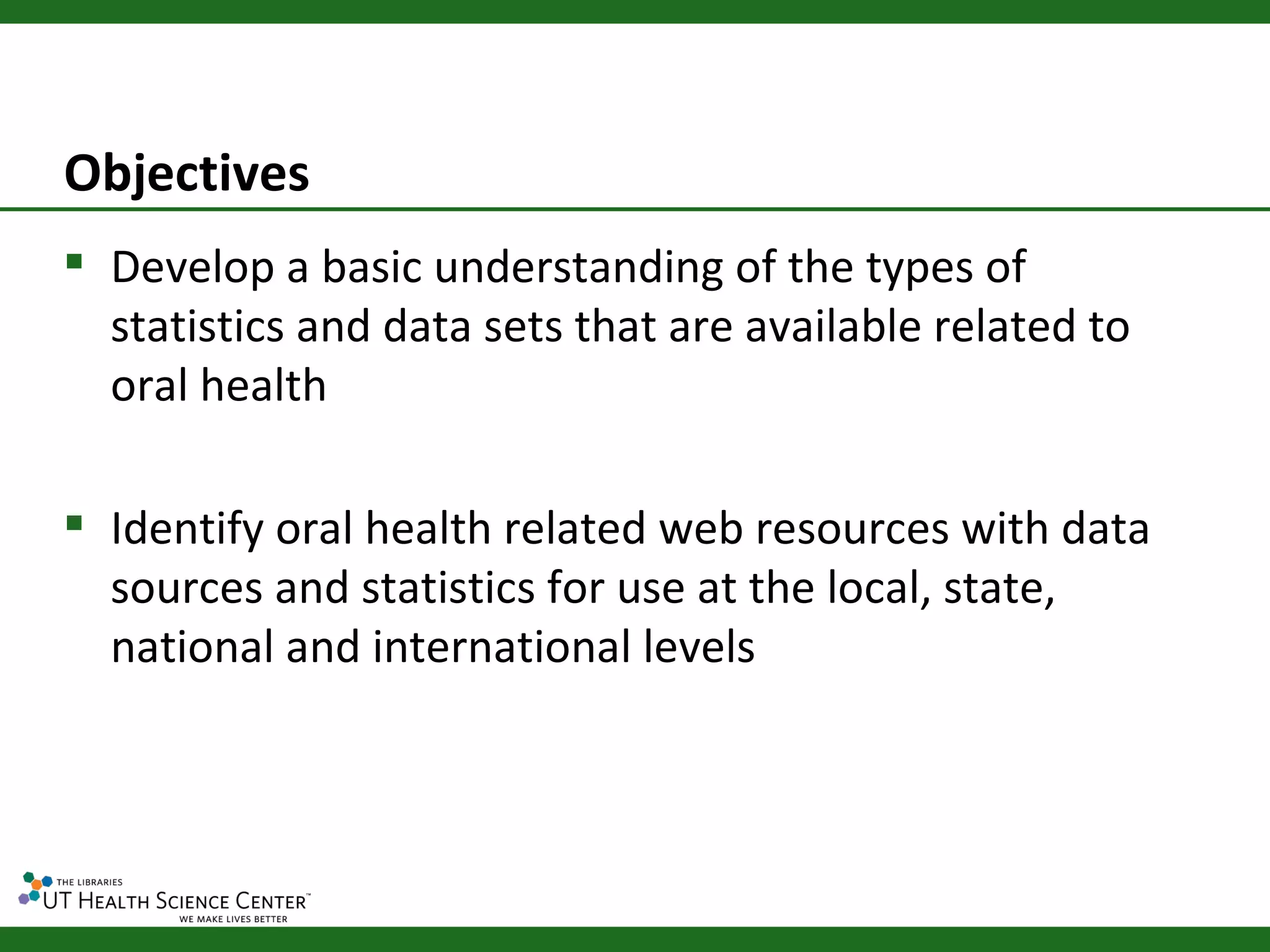 Objectives
 Develop a basic understanding of the types of
  statistics and data sets that are available related to
  oral health

 Identify oral health related web resources with data
  sources and statistics for use at the local, state,
  national and international levels
 