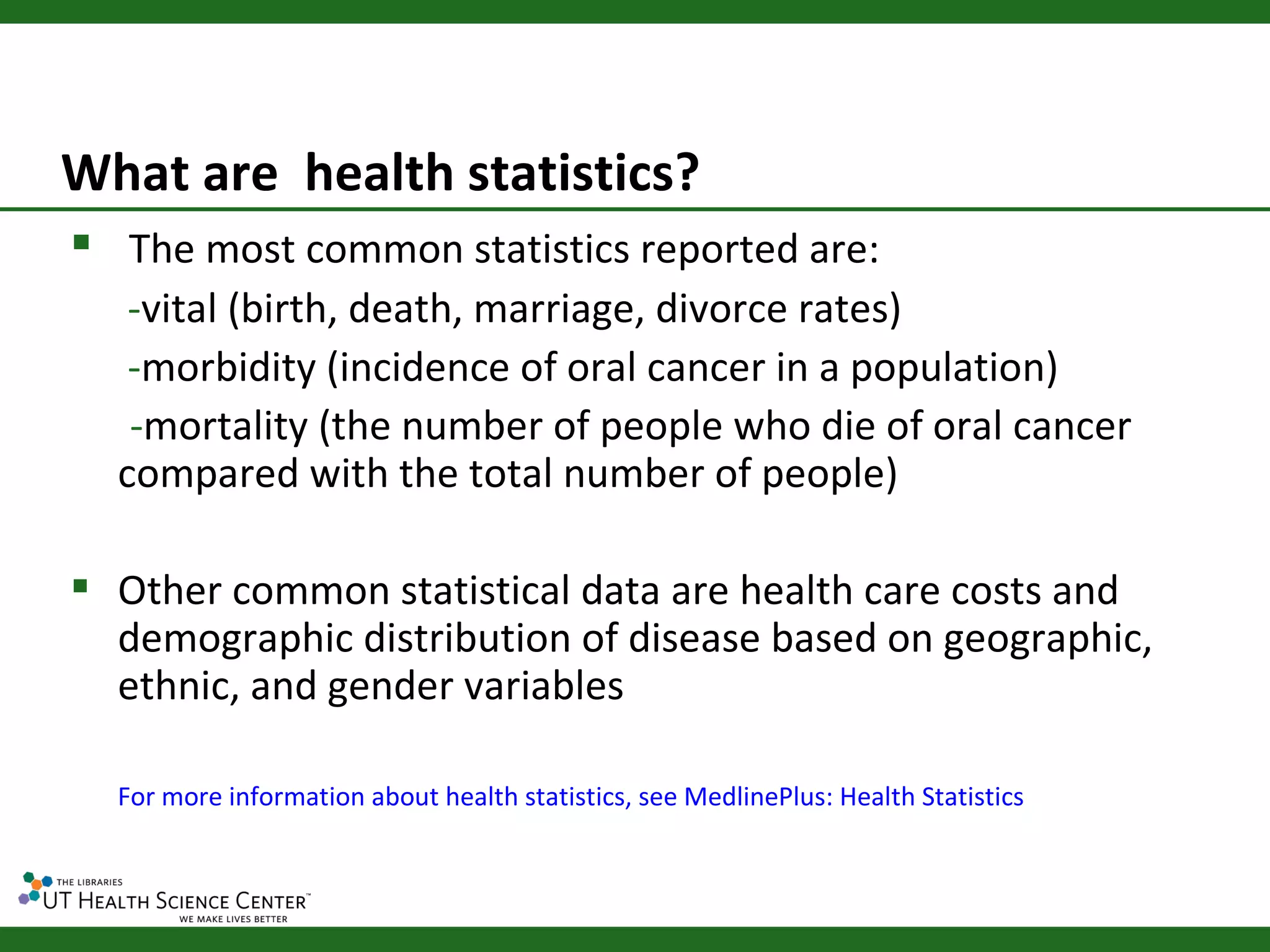 What are health statistics?
 The most common statistics reported are:
   -vital (birth, death, marriage, divorce rates)
   -morbidity (incidence of oral cancer in a population)
   -mortality (the number of people who die of oral cancer
  compared with the total number of people)

 Other common statistical data are health care costs and
  demographic distribution of disease based on geographic,
  ethnic, and gender variables

  For more information about health statistics, see MedlinePlus: Health Statistics
 