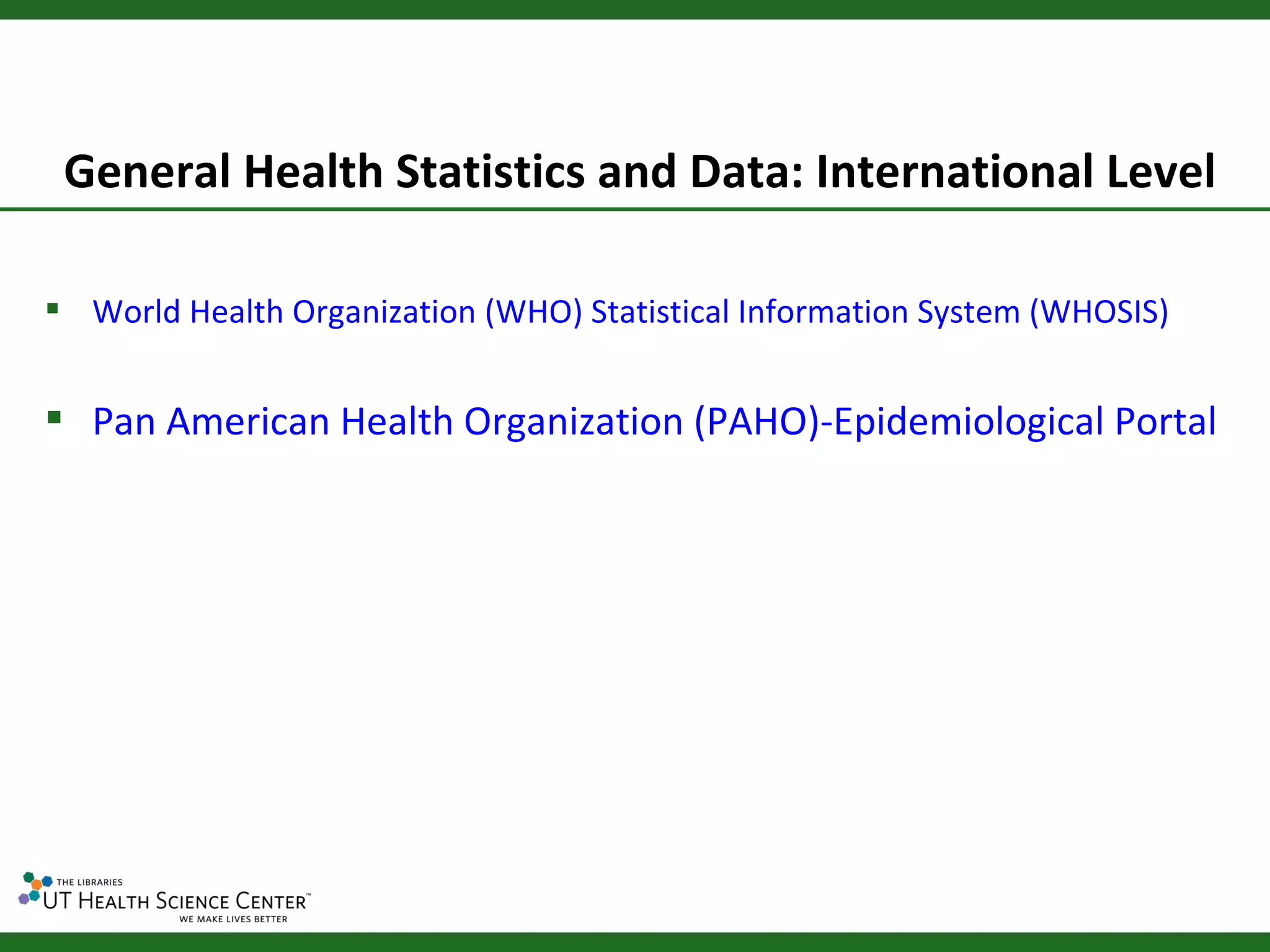 General Health Statistics and Data: International Level

 World Health Organization (WHO) Statistical Information System (WHOSIS)


 Pan American Health Organization (PAHO)-Epidemiological Portal
 