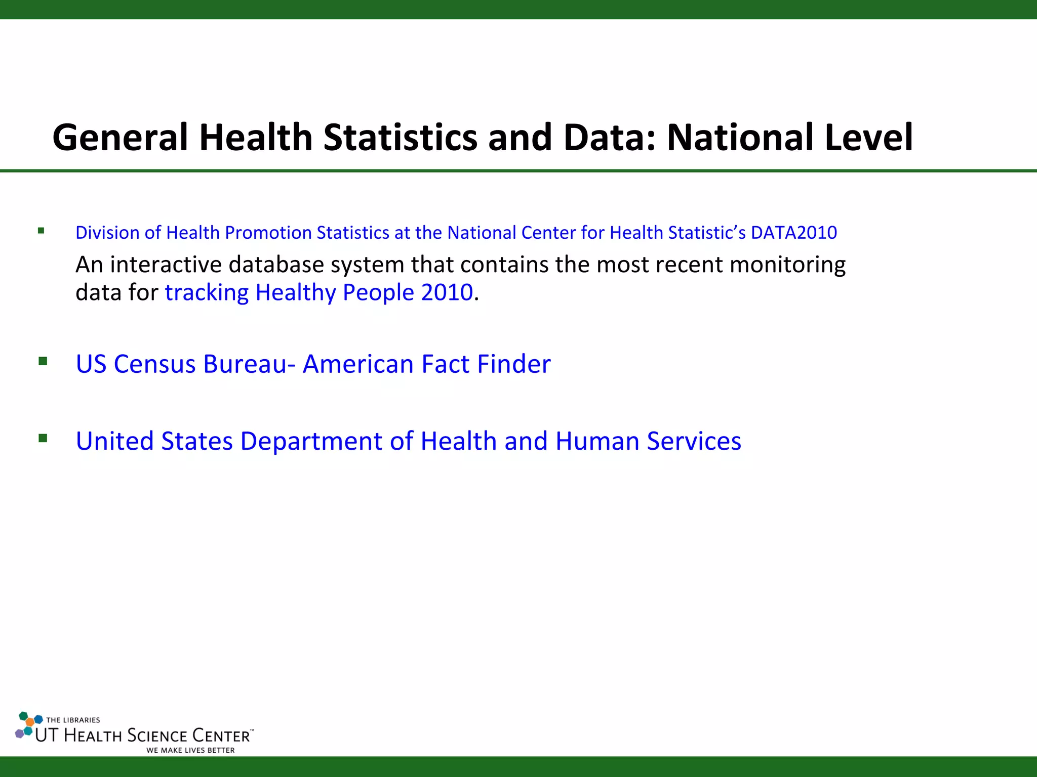 General Health Statistics and Data: National Level

    Division of Health Promotion Statistics at the National Center for Health Statistic’s DATA2010
     An interactive database system that contains the most recent monitoring
     data for tracking Healthy People 2010.

 US Census Bureau- American Fact Finder

 United States Department of Health and Human Services
 
