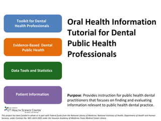 Toolkit for Dental
              Health Professionals
                                                                       Oral Health Information
                                                                       Tutorial for Dental
            Evidence-Based Dental                                      Public Health
                 Public Health
                                                                       Professionals
          Data Tools and Statistics




               Patient Information                                     Purpose: Provides instruction for public health dental
                                                                       practitioners that focuses on finding and evaluating
                                                                       information relevant to public health dental practice.

This project has been funded in whole or in part with Federal funds from the National Library of Medicine, National Institutes of Health, Department of Health and Human
Services, under Contract No. N01-LM-6-3505 under the Houston Academy of Medicine-Texas Medical Center Library.
 