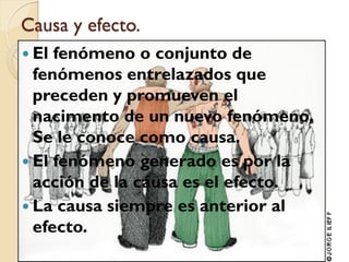 Causa y efecto.
 El fenómeno o conjunto de
  fenómenos entrelazados que
  preceden y promueven el
  nacimento de un nuevo fenómeno.
  Se le conoce como causa.
 El fenómeno generado es por la
  acción de la causa es el efecto.
 La causa siempre es anterior al
  efecto.
 