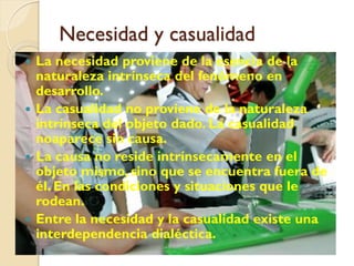 Necesidad y casualidad
 La necesidad proviene de la esencia de la
  naturaleza intrínseca del fenómeno en
  desarrollo.
 La casualidad no proviene de la naturaleza
  intrínseca del objeto dado. La casualidad
  noaparece sin causa.
 La causa no reside intrínsecamente en el
  objeto mismo, sino que se encuentra fuera de
  él. En las condiciones y situaciones que le
  rodean.
 Entre la necesidad y la casualidad existe una
  interdependencia dialéctica.
 