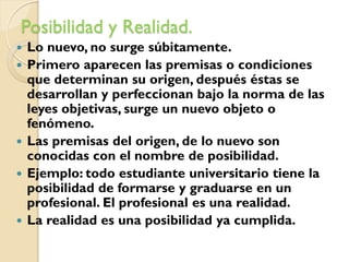 Posibilidad y Realidad.
   Lo nuevo, no surge súbitamente.
   Primero aparecen las premisas o condiciones
    que determinan su origen, después éstas se
    desarrollan y perfeccionan bajo la norma de las
    leyes objetivas, surge un nuevo objeto o
    fenómeno.
   Las premisas del origen, de lo nuevo son
    conocidas con el nombre de posibilidad.
   Ejemplo: todo estudiante universitario tiene la
    posibilidad de formarse y graduarse en un
    profesional. El profesional es una realidad.
   La realidad es una posibilidad ya cumplida.
 