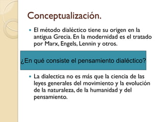 Conceptualización.
     El método dialéctico tiene su origen en la
      antigua Grecia. En la modernidad es el tratado
      por Marx, Engels, Lennin y otros.

¿En qué consiste el pensamiento dialéctico?

     La dialectica no es más que la ciencia de las
      leyes generales del movimiento y la evolución
      de la naturaleza, de la humanidad y del
      pensamiento.
 